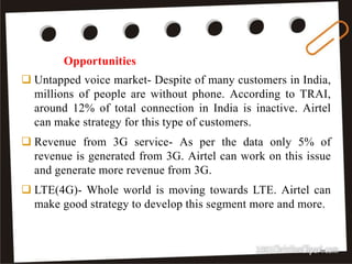  Untapped voice market- Despite of many customers in India,
millions of people are without phone. According to TRAI,
around 12% of total connection in India is inactive. Airtel
can make strategy for this type of customers.
 Revenue from 3G service- As per the data only 5% of
revenue is generated from 3G. Airtel can work on this issue
and generate more revenue from 3G.
 LTE(4G)- Whole world is moving towards LTE. Airtel can
make good strategy to develop this segment more and more.
Opportunities
27
 