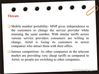  Mobile number portability- MNP gives independence to
the customers to change the service provider while
retaining the same number. With similar tariffs across
various service providers consumers are willing to
change. Airtel is losing its customers to newer
companies who attract them with their offers.
 Intense competition- As other companies in the telecom
market are providing very cheap tariffs as compared to
Airtel, so people are switching to other companies.
Threats
28
 