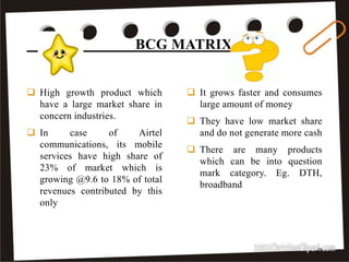 It grows faster and consumes
large amount of money
 They have low market share
and do not generate more cash
 There are many products
which can be into question
mark category. Eg. DTH,
broadband
 High growth product which
have a large market share in
concern industries.
 In case of Airtel
communications, its mobile
services have high share of
23% of market which is
growing @9.6 to 18% of total
revenues contributed by this
only
BCG MATRIX
29
 