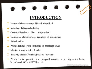 INTRODUCTION
3
 Name of the company: Bharti Airtel Ltd.
 Industry: Telecom Industry
 Competition level: Most competitive
 Consumer class: Diversified class of consumers
 Brand: Airtel
 Price: Ranges from economy to premium level
 Market status: market leader
 Industry status: Fastest growing industry
 Product mix: prepaid and postpaid mobile, airtel payments bank,
broadband, 4G and DTH service
 