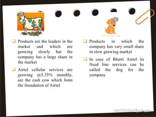  Products in which the
company has very small share
in slow growing market
 In case of Bharti Airtel its
fixed line services can be
called the dog for the
company
 Products are the leaders in the
market and which are
growing slowly but the
company has a large share in
the market
 Airtel cellular services are
growing @5.35% monthly,
are the cash cow which form
the foundation of Airtel
30
 