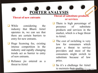  There is high percentage of
presence of substitute
products and services in the
market, which is a huge threat
to Airtel.
 The cost of switching is very
low for consumers which
pose a threat to service
providers and most of the
consumers might switch to
substitute because of low
price.
 So it’s a challenge for Airtel
to maintain their quality.
 While considering the
industry that Bharti Airtel
operates in, we can see that
there are certain barriers to
entry for new entrants.
 Huge licensing fee, existing
intense competition in the
industry and rapidly changing
trends act as barrier to entry
of new entrants.
 Reliance jio entered as a
threat to Airtel
PORTER ANALYSIS
Threat of new entrants
Threat of substitute products
or services
31
 