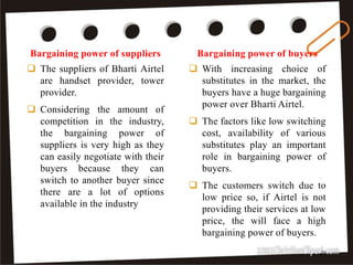  With increasing choice of
substitutes in the market, the
buyers have a huge bargaining
power over Bharti Airtel.
 The factors like low switching
cost, availability of various
substitutes play an important
role in bargaining power of
buyers.
 The customers switch due to
low price so, if Airtel is not
providing their services at low
price, the will face a high
bargaining power of buyers.
 The suppliers of Bharti Airtel
are handset provider, tower
provider.
 Considering the amount of
competition in the industry,
the bargaining power of
suppliers is very high as they
can easily negotiate with their
buyers because they can
switch to another buyer since
there are a lot of options
available in the industry
Bargaining power of suppliers Bargaining power of buyers
32
 