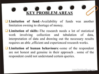KEY PROBLEM AREAS
33
 Limitation of fund:-Availability of funds was another
limitation owning to shortage of money.
 Limitation of skills:-The research needs a lot of statistical
work involving collection and tabulation of data,
interpretation of data and drawing out the necessary results
requires an able ,efficient and experienced research works.
 Limitation of human behaviours:-some of the respondent
are not honest and genuine in their approach . some of the
respondent could not understand certain queries.
 