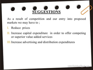 SUGGESTIONS
34
As a result of competition and our entry into proposed
markets we may have to ;
I. Reduce prices
II. Increase capital expenditure in order to offer competing
or superior value added services
III.Increase advertising and distribution expenditures
 
