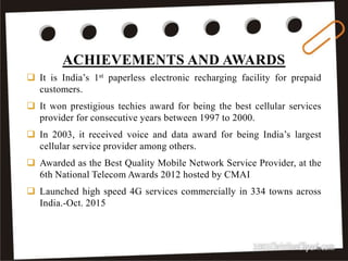 ACHIEVEMENTS AND AWARDS
35
 It is India’s 1st paperless electronic recharging facility for prepaid
customers.
 It won prestigious techies award for being the best cellular services
provider for consecutive years between 1997 to 2000.
 In 2003, it received voice and data award for being India’s largest
cellular service provider among others.
 Awarded as the Best Quality Mobile Network Service Provider, at the
6th National Telecom Awards 2012 hosted by CMAI
 Launched high speed 4G services commercially in 334 towns across
India.-Oct. 2015
 