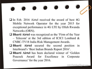 36
 In Feb. 2016 Airtel received the award of best 4G
Mobile Network Operator for the year 2015 for
exceptional performance in 4G LTE by Olleh Rwanda
Networks (ORN).
 Bharti Airtel was recognized as the ‘Firm of the Year
– Telecom’ at the 3rd edition of ICICI Lombard &
CNBC-TV18 India Risk Management Awards.
 Bharti Airtel secured the second position in
Interbrand’s ‘Best Indian Brands Report 2016’.
 Bharti Airtel has been declared winner of ‘Golden
Peacock Award for Excellence in Corporate
Governance’ for the year 2016.
 