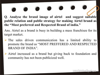 37
Q. Analyse the brand image of airtel and suggest suitable
public relation and public strategy for making Airtel brand as
the “Most preferred and Respected Brand of india.”
Ans. Airtel as a brand is busy in building a mass franchisee for its
target market.
 The sales driven communication has a limited ability to
promote the brand as “MOST PREFFERED AND RESPECTED
BRAND OF INDIA”.
 Airtel increased as a brand but giving back to foundation and
community has not been publicized well.
 