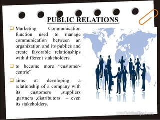 PUBLIC RELATIONS
1/2/2018
 Marketing Communication
function used to manage
communication between an
organization and its publics and
create favorable relationships
with different stakeholders.
 to become more “customer-
centric”
 aims at developing a
relationship of a company with
its customers ,suppliers
,partners ,distributors – even
its stakeholders.
 