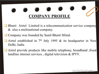 COMPANY PROFILE
4
 Bharti Airtel Limited is a telecommunication service company
& also a multinational company.
 Company was founded by Sunil Bharti Mittal.
 Airtel established in 7th July 1995 & its headquarter in New
Delhi, India
 Airtel provide products like mobile telephony, broadband ,fixed
landline internet services , digital television & IPTV.
 