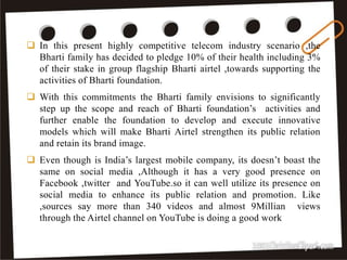 40
 In this present highly competitive telecom industry scenario ,the
Bharti family has decided to pledge 10% of their health including 3%
of their stake in group flagship Bharti airtel ,towards supporting the
activities of Bharti foundation.
 With this commitments the Bharti family envisions to significantly
step up the scope and reach of Bharti foundation’s activities and
further enable the foundation to develop and execute innovative
models which will make Bharti Airtel strengthen its public relation
and retain its brand image.
 Even though is India’s largest mobile company, its doesn’t boast the
same on social media ,Although it has a very good presence on
Facebook ,twitter and YouTube.so it can well utilize its presence on
social media to enhance its public relation and promotion. Like
,sources say more than 340 videos and almost 9Millian views
through the Airtel channel on YouTube is doing a good work
 