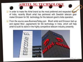AIRTEL 5G TECHNOLOGY
41
 In order to make the Airtel brand as the most preferred and respected brand
of India, recently Bharti airtel has partnered with Swedish telecom gear
maker Ericsson for 5G technology for the telecom giant’s India operation.
 From the source www.BusinessToday.com Bharti airtel and Ericsson tied up
and signed MoU ,(agreement) for 5G technology in India, which will help
airtel to build its stand in the highly competitive telecom industry presently
 