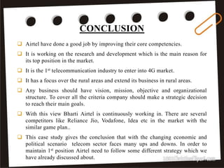 CONCLUSION
44
 Airtel have done a good job by improving their core competencies.
 It is working on the research and development which is the main reason for
its top position in the market.
 It is the 1st telecommunication industry to enter into 4G market.
 It has a focus over the rural areas and extend its business in rural areas.
 Any business should have vision, mission, objective and organizational
structure. To cover all the criteria company should make a strategic decision
to reach their main goals.
 With this view Bharti Airtel is continuously working in. There are several
competitors like Reliance Jio, Vodafone, Idea etc in the market with the
similar game plan..
 This case study gives the conclusion that with the changing economic and
political scenario telecom sector faces many ups and downs. In order to
maintain 1st position Airtel need to follow some different strategy which we
have already discussed about.
 