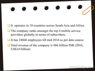 5
 It operates in 18 countries across South Asia and Africa.
 The company ranks amongst the top 4 mobile service
providers globally in terms of subscribers.
 It has 24868 employees till mid 2016 as per data source.
 Total revenue of the company is 966 billion INR (2016,
US$14 billion)
 