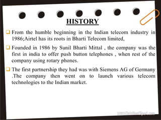 HISTORY
8
 From the humble beginning in the Indian telecom industry in
1986;Airtel has its roots in Bharti Telecom limited,
 Founded in 1986 by Sunil Bharti Mittal , the company was the
first in india to offer push button telephones , when rest of the
company using rotary phones.
 The first partnership they had was with Siemens AG of Germany
.The company then went on to launch various telecom
technologies to the Indian market.
HISTORY
 