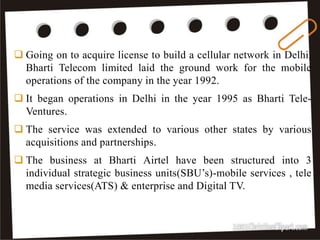 9
 Going on to acquire license to build a cellular network in Delhi,
Bharti Telecom limited laid the ground work for the mobile
operations of the company in the year 1992.
 It began operations in Delhi in the year 1995 as Bharti Tele-
Ventures.
 The service was extended to various other states by various
acquisitions and partnerships.
 The business at Bharti Airtel have been structured into 3
individual strategic business units(SBU’s)-mobile services , tele
media services(ATS) & enterprise and Digital TV.
 