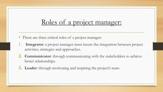 Roles of a project manager:
• There are three critical roles of a project manager:
1. Integrator: a project manager must insure the integration between project
activities, strategies and approaches.
2. Communicator: through communicating with the stakeholders to achieve
better relationships.
3. Leader: through motivating and inspiring the project’s team
 
