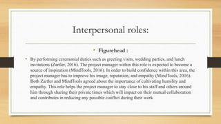 Interpersonal roles:
• Figurehead :
• By performing ceremonial duties such as greeting visits, wedding parties, and lunch
invitations (Zartler, 2016). The project manager within this role is expected to become a
source of inspiration (MindTools, 2016). In order to build confidence within this area, the
project manager has to improve his image, reputation, and empathy (MindTools, 2016).
Both Zartler and MindTools agreed about the importance of cultivating humility and
empathy. This role helps the project manager to stay close to his staff and others around
him through sharing their private times which will impact on their mutual collaboration
and contributes in reducing any possible conflict during their work
 
