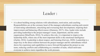 Leader :
• it is about building strong relations with subordinates, motivation, and coaching.
Responsibilities are at the coronary heart of the manager-subordinate courting and consist
of motivating subordinates, structuring and overseeing their development, inspiring their
improvement and balancing effectiveness (Altamony, 2017). Also, leader roles include
providing leadership to the project manager’s team, department, and the entire
organization (MindTools, 2016). To achieve this role, it is important to improve the
leadership skills, where one of the most important skills is the emotional intelligence
(Zartler, 2016). Leadership is about respect, and listening (Gervais, 2020). Leadership is a
major key in the direct relation between the project manager and his subordinates which
shows his experience and capabilities to move forward throughout the project as one
team, reducing conflicts and collaborating as a member of team, which motivates
everyone to achieve more regardless the work pressure.
 