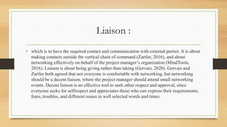 Liaison :
• which is to have the required contact and communication with external parties. It is about
making contacts outside the vertical chain of command (Zartler, 2016), and about
networking effectively on behalf of the project manager’s organization (MindTools,
2016). Liaison is about being giving rather than taking (Gervais, 2020). Gervais and
Zartler both agreed that not everyone is comfortable with networking, but networking
should be a decent liaison, where the project manager should attend small networking
events. Decent liaison is an effective tool to seek other respect and approval, since
everyone seeks for selfrespect and appreciates those who can express their requirements,
fears, troubles, and different issues in well selected words and times
 