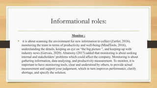 Informational roles:
Monitor :
• it is about scanning the environment for new information to collect (Zartler, 2016),
monitoring the team in terms of productivity and well-being (MindTools, 2016),
understanding the details, keeping an eye on “the big picture ”, and keeping-up with
industry news (Gervais, 2020). Altamony (2017) added that monitoring is about seeking
internal and stakeholders’ problems which could affect the company. Monitoring is about
gathering information, data analysing, and productivity measurement. To monitor, it is
important to have monitoring tools, clear and understood by others, to provide actual
measurement and support your judgement, which in turn improves performance, clarify
shortage, and specify the solution.
 