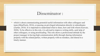 Disseminator :
• which is about communicating potential useful information with other colleagues and
team (MindTools, 2016), or passing on privileged information directly to subordinates
(Zartler, 2016). It is important to understand what to share, how and with whom (Gervais,
2020). To be effective in this role, it is advised to improve writing skills, seek help of
other colleagues, or using proofreading. This role shows a professional attitude by the
project manager in having high communication skills through sharing information
properly with the related parties, written properly with no mistakes, and shared in a
timely manner.
 