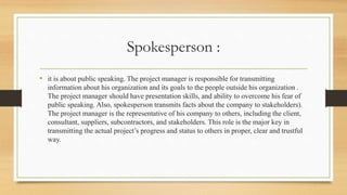 Spokesperson :
• it is about public speaking. The project manager is responsible for transmitting
information about his organization and its goals to the people outside his organization .
The project manager should have presentation skills, and ability to overcome his fear of
public speaking. Also, spokesperson transmits facts about the company to stakeholders).
The project manager is the representative of his company to others, including the client,
consultant, suppliers, subcontractors, and stakeholders. This role is the major key in
transmitting the actual project’s progress and status to others in proper, clear and trustful
way.
 