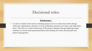 Decisional roles:
Entrepreneur :
• it is how to improve the unit by initiating projects, how to create and control change
within the organization, and how to solve problems6, generate new ideas, and implement
them. This role is a creative behaviour of the project manager through applying proper
solutions to current and expected problems and seeking new ideas about people and
project management.
 