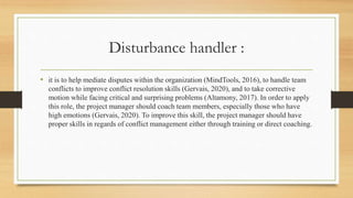 Disturbance handler :
• it is to help mediate disputes within the organization (MindTools, 2016), to handle team
conflicts to improve conflict resolution skills (Gervais, 2020), and to take corrective
motion while facing critical and surprising problems (Altamony, 2017). In order to apply
this role, the project manager should coach team members, especially those who have
high emotions (Gervais, 2020). To improve this skill, the project manager should have
proper skills in regards of conflict management either through training or direct coaching.
 