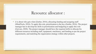 Resource allocator :
• it is about who gets what (Zartler, 2016), allocating funding and assigning staff
(MindTools, 2016). To apply this role, prioritization is the key (Zartler, 2016). The project
manager has to develop his skills in prioritization and budgeting to apply this role
(Gervais, 2020). The project manager should have the required skills to allocate his
different resources including staff, equipment, machinery, and funding as per the project
requirements, and matching the organization strategy within other projects.
 