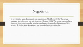 Negotiator :
• it is within the team, department, and organization (MindTools, 2016). The project
manager has to focus on win-win situations (Gervais, 2020). The project manager has to
improve his negotiation skills, which comes by experience and real situations which
require flexibility, trust, knowledge, and strong influence towards others
 