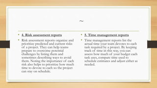 ~
• 4. Risk assessment reports
• Risk assessment reports organize and
prioritize predicted and current risks
of a project. They can help teams
prepare to overcome potential
challenges by listing them and
sometimes describing ways to avoid
them. Noting the importance of each
risk also helps to prioritize how much
time to devote to each so the project
can stay on schedule.
• 5. Time management reports
• Time management reports list the
actual time your team devotes to each
task required by a project. By keeping
track of time in this way, you can
assess how much of your budget each
task uses, compare time used to
schedule estimates and adjust either as
needed.
 