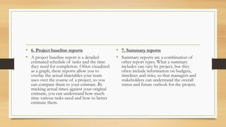 • 6. Project baseline reports
• A project baseline report is a detailed
estimated schedule of tasks and the time
they need for completion. Often visualized
as a graph, these reports allow you to
overlay the actual timetables your team
uses over the course of a project, so you
can compare them to your estimate. By
tracking actual times against your original
estimate, you can understand how much
time various tasks need and how to better
estimate them.
• 7. Summary reports
• Summary reports are a combination of
other report types. What a summary
includes can vary by project, but they
often include information on budgets,
timelines and risks, so that managers and
stakeholders can understand the overall
status and future outlook for the project.
 