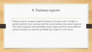 8. Variance reports
• Variance reports compare original estimates of metrics such as budget or
predicted profits from a project with the actual numbers the project required.
This helps managers and stakeholders better understand how much different
projects actually cost and how profitable they might be in the future.
 