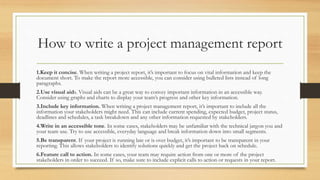 How to write a project management report
1.Keep it concise. When writing a project report, it’s important to focus on vital information and keep the
document short. To make the report more accessible, you can consider using bulleted lists instead of long
paragraphs.
2.Use visual aids. Visual aids can be a great way to convey important information in an accessible way.
Consider using graphs and charts to display your team’s progress and other key information.
3.Include key information. When writing a project management report, it’s important to include all the
information your stakeholders might need. This can include current spending, expected budget, project status,
deadlines and schedules, a task breakdown and any other information requested by stakeholders.
4.Write in an accessible tone. In some cases, stakeholders may be unfamiliar with the technical jargon you and
your team use. Try to use accessible, everyday language and break information down into small segments.
5.Be transparent. If your project is running late or is over budget, it’s important to be transparent in your
reporting. This allows stakeholders to identify solutions quickly and get the project back on schedule.
6.Feature call to action. In some cases, your team may require action from one or more of the project
stakeholders in order to succeed. If so, make sure to include explicit calls to action or requests in your report.
 