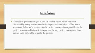 Introduction
• The role of project manager is one of the key issues which has been
discussed by many researchers due its importance and direct effect to the
success or failure of a project. As the project manager is responsible for the
project success and failure, it is important for any project manager to have
certain skills to be able to guide the project.
 
