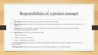 Responsibilities of a project manager
1. Planning: achieving a certain goal by creating a roadmap beforehand.
2. Organizing: giving a structure to the project team, through assigning roles to team members with targets to be
achieved.
3. Leading: This responsibility includes coordination, meeting the deadlines, decision making, knowledge
management, and interpersonal skills.
4. Monitoring: which is done through three steps:
• Measure : progress
• Evaluate : causes of deviation
• Correct : appropriate corrections
5. Communicating: as per research mentioned by Bodepudi (2018), 90% of project manager’s time is spent in
communication.
6. Managing risk: through analyzing the projects and defining negative risks and their impact.
 