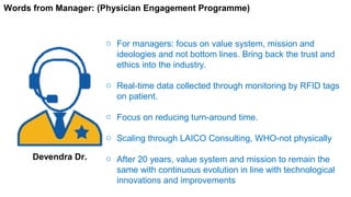o For managers: focus on value system, mission and
ideologies and not bottom lines. Bring back the trust and
ethics into the industry.
o Real-time data collected through monitoring by RFID tags
on patient.
o Focus on reducing turn-around time.
o Scaling through LAICO Consulting, WHO-not physically
o After 20 years, value system and mission to remain the
same with continuous evolution in line with technological
innovations and improvements
Words from Manager: (Physician Engagement Programme)
Devendra Dr.
 