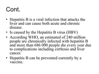 Cont.
• Hepatitis B is a viral infection that attacks the
liver and can cause both acute and chronic
disease.
• Is caused by the Hepatitis B virus (HBV)
• According WHO, an estimated of 240 million
people are chronically infected with hepatitis B
and more than 686 000 people die every year due
to complications including cirrhosis and liver
cancer.
• Hepatitis B can be prevented currently by a
vaccine.
 