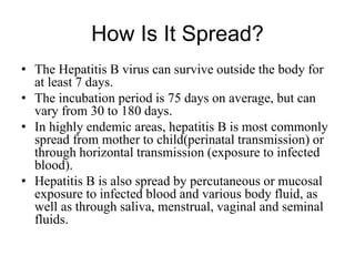 How Is It Spread?
• The Hepatitis B virus can survive outside the body for
at least 7 days.
• The incubation period is 75 days on average, but can
vary from 30 to 180 days.
• In highly endemic areas, hepatitis B is most commonly
spread from mother to child(perinatal transmission) or
through horizontal transmission (exposure to infected
blood).
• Hepatitis B is also spread by percutaneous or mucosal
exposure to infected blood and various body fluid, as
well as through saliva, menstrual, vaginal and seminal
fluids.
 