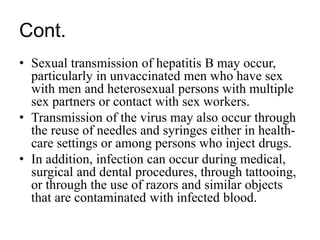 Cont.
• Sexual transmission of hepatitis B may occur,
particularly in unvaccinated men who have sex
with men and heterosexual persons with multiple
sex partners or contact with sex workers.
• Transmission of the virus may also occur through
the reuse of needles and syringes either in health-
care settings or among persons who inject drugs.
• In addition, infection can occur during medical,
surgical and dental procedures, through tattooing,
or through the use of razors and similar objects
that are contaminated with infected blood.
 