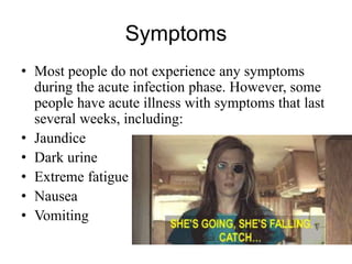 Symptoms
• Most people do not experience any symptoms
during the acute infection phase. However, some
people have acute illness with symptoms that last
several weeks, including:
• Jaundice
• Dark urine
• Extreme fatigue
• Nausea
• Vomiting
 