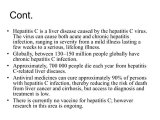 Cont.
• Hepatitis C is a liver disease caused by the hepatitis C virus.
The virus can cause both acute and chronic hepatitis
infection, ranging in severity from a mild illness lasting a
few weeks to a serious, lifelong illness.
• Globally, between 130–150 million people globally have
chronic hepatitis C infection.
• Approximately, 700 000 people die each year from hepatitis
C-related liver diseases.
• Antiviral medicines can cure approximately 90% of persons
with hepatitis C infection, thereby reducing the risk of death
from liver cancer and cirrhosis, but access to diagnosis and
treatment is low.
• There is currently no vaccine for hepatitis C; however
research in this area is ongoing.
 