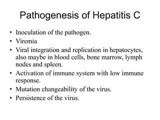 Pathogenesis of Hepatitis C
• Inoculation of the pathogen.
• Viremia
• Viral integration and replication in hepatocytes,
also maybe in blood cells, bone marrow, lymph
nodes and spleen.
• Activation of immune system with low immune
response.
• Mutation changeability of the virus.
• Persistence of the virus.
 
