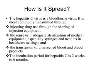 How Is It Spread?
• The hepatitis C virus is a bloodborne virus. It is
most commonly transmitted through:
 injecting drug use through the sharing of
injection equipment;
 the reuse or inadequate sterilization of medical
equipment, especially syringes and needles in
healthcare settings; and
 the transfusion of unscreened blood and blood
products.
The incubation period for hepatitis C is 2 weeks
to 6 months.
 