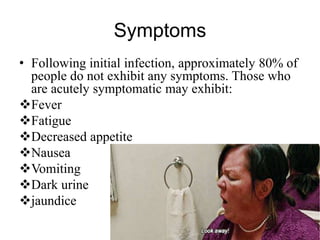 Symptoms
• Following initial infection, approximately 80% of
people do not exhibit any symptoms. Those who
are acutely symptomatic may exhibit:
Fever
Fatigue
Decreased appetite
Nausea
Vomiting
Dark urine
jaundice
 