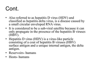 Cont.
• Also referred to as hepatitis D virus (HDV) and
classified as hepatitis delta virus, is a disease caused by
a small circular enveloped RNA virus.
• It is considered to be a sub-viral satellite because it can
only propagate in the presence of the hepatitis B viruses
(HBV).
• Hepatitis D virus (HDV) is a virus-like particle
consisting of a coat of hepatitis B viruses (HBV)
surface antigen and a unique internal antigen, the delta
antigen.
• Reservoirs- humans
• Hosts- humans
 