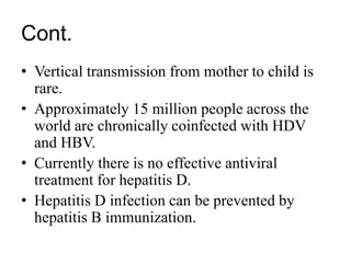 Cont.
• Vertical transmission from mother to child is
rare.
• Approximately 15 million people across the
world are chronically coinfected with HDV
and HBV.
• Currently there is no effective antiviral
treatment for hepatitis D.
• Hepatitis D infection can be prevented by
hepatitis B immunization.
 