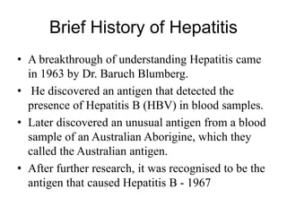 Brief History of Hepatitis
• A breakthrough of understanding Hepatitis came
in 1963 by Dr. Baruch Blumberg.
• He discovered an antigen that detected the
presence of Hepatitis B (HBV) in blood samples.
• Later discovered an unusual antigen from a blood
sample of an Australian Aborigine, which they
called the Australian antigen.
• After further research, it was recognised to be the
antigen that caused Hepatitis B - 1967
 