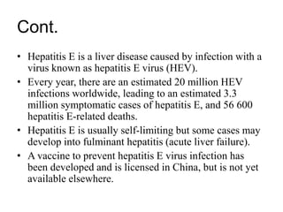 Cont.
• Hepatitis E is a liver disease caused by infection with a
virus known as hepatitis E virus (HEV).
• Every year, there are an estimated 20 million HEV
infections worldwide, leading to an estimated 3.3
million symptomatic cases of hepatitis E, and 56 600
hepatitis E-related deaths.
• Hepatitis E is usually self-limiting but some cases may
develop into fulminant hepatitis (acute liver failure).
• A vaccine to prevent hepatitis E virus infection has
been developed and is licensed in China, but is not yet
available elsewhere.
 